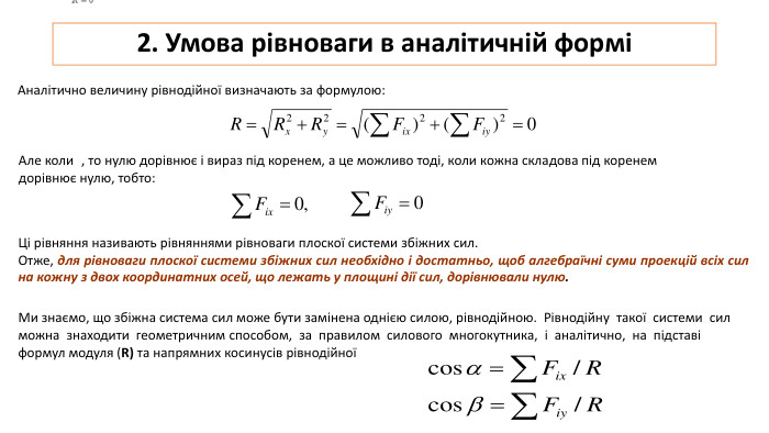 2. Умова рівноваги в аналітичній форміАналітично величину рівнодійної визначають за формулою: Але коли  , то нулю дорівнює і вираз під коренем, а це можливо тоді, коли кожна скла­дова під коренем дорівнює нулю, тобто: Ці рівняння називають рівняннями рівноваги плоскої системи збіжних сил. Отже, для рівноваги плоскої системи збіжних сил необхідно і до­статньо, щоб алгебраїчні суми проекцій всіх сил на кожну з двох координатних осей, що лежать у площині дії сил, дорівнювали нулю. Ми знаємо, що збіжна система сил може бути замінена однією силою, рівнодійною. Рівнодійну такої системи сил можна знаходити геометричним способом, за правилом силового многокутника, і аналітично, на підставі формул модуля (R) та напрямних косинусів рівнодійної 