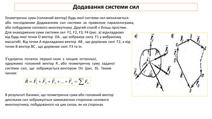 Додавання системи сил. Геометрична сума (головний вектор) будь-якої системи сил визначається або послідовним Додаванням сил системи за правилом паралелограма, або побудовою силового многокутника. Другий спосіб є більш простим. Для знаходження суми системи сил F1, F2, F3, F4 (рис. а) відкладаємо від будь-якої точки О вектор OA , що зображує силу F1 у вибраному масштабі. Від точки A відкладаємо вектор AB , що дорівнює силі F2, а від точки B вектор BC , що дорівнює силі F3 та ін. З’єднуючи початок першої сили з кінцем останньої, одержимо головний вектор R , або геометричну суму заданої системи сил, що зображується вектором On (рис. б). Таким чином: В результаті бачимо, що геометрична сума або головний вектор декількох сил зображується замикаючою стороною силового многокутника, побудованого на цих силах, як на сторонах.
