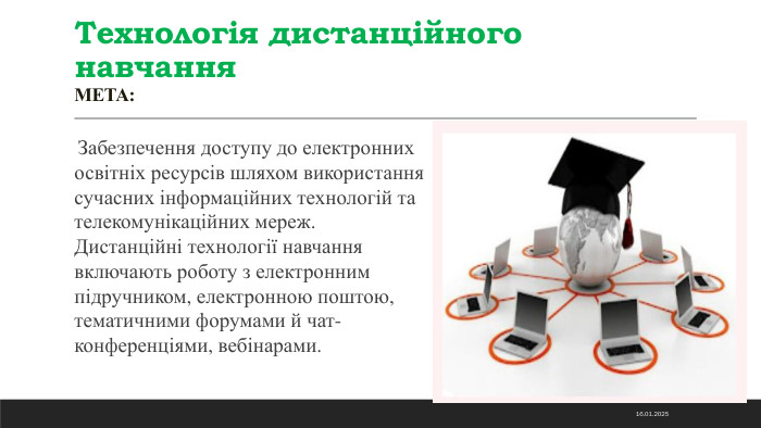 Технологія дистанційного навчання. МЕТА: Забезпечення доступу до електронних освітніх ресурсів шляхом використання сучасних інформаційних технологій та телекомунікаційних мереж. Дистанційні технології навчання включають роботу з електронним підручником, електронною поштою, тематичними форумами й чат-конференціями, вебінарами. 14.11.2024