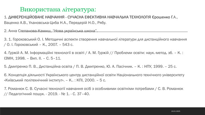 Використана література:1. ДИФЕРЕНЦІЙОВАНЕ НАВЧАННЯ - СУЧАСНА ЕФЕКТИВНА НАВЧАЛЬНА ТЕХНОЛОГІЯ Єрошенко Г. А., Ваценко А. В., Улановська-Циба Н. А., Передерій Н. О., Рябу.2. Анна Степанова-Камиш, “Нова українська школа”.3. 1. Гороховський О. І. Методичні аспекти створення навчальної літератури для дистанційного навчання / О. І. Гороховський – К., 2007. – 543 с.4. Гуржій А. М. Інформаційні технології в освіті / А. М. Гуржій // Проблеми освіти: наук.-метод. зб. – К. : ІЗМН, 1998. – Вип. ІІ. – С. 5–11.5. Дмитренко П. В., Дистанційна освіта / П. В. Дмитренко, Ю. А. Пасічник. – К. : НПУ, 1999. – 25 с.6. Концепція діяльності Українського центру дистанційної освіти Національного технічного університету «Київський політехнічний інститут». – К.. : КПІ, 2000. – 5 с.7. Романюк С. В. Сучасні технології навчання осіб з особливими освітніми потребами / С. В. Романюк // Педагогічний пошук. - 2019. - № 1. - С. 37–40. 14.11.2024