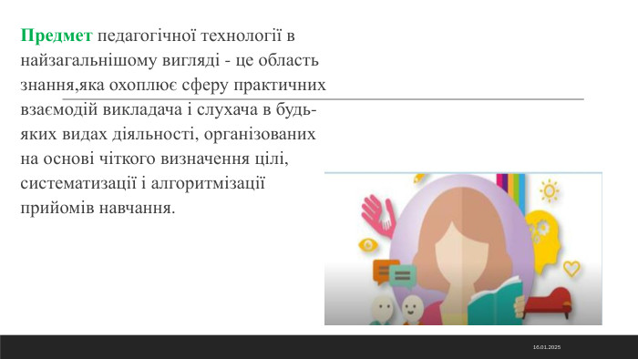 Предмет педагогічної технології в найзагальнішому вигляді - це область знання,яка охоплює сферу практичних взаємодій викладача і слухача в будь-яких видах діяльності, організованих на основі чіткого визначення цілі, систематизації і алгоритмізації прийомів навчання.14.11.2024