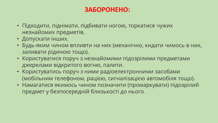 ЗАБОРОНЕНО:​Підходити, піднімати, підбивати ногою, торкатися чужих незнайомих предметів. Допускати інших. Будь-яким чином впливти на них (механічно, кидати чимось в них, заливати рідиною тощо). Користуватися поруч з незнайомими підозрілими предметами джерелами відкритого вогню, палити. Користуватись поруч з ними радіоелектронними засобами (мобільним телефоном, рацією, сигналізацією автомобіля тощо). Намагатися якимось чином позначити (промаркувати) підозрілий предмет у безпосередній близькості до нього.