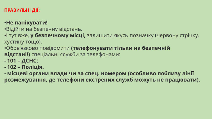 ​ПРАВИЛЬНІ ДІЇ:​​Не панікувати!Відійти на безпечну відстань.І тут вже, у безпечному місці, залишити якусь позначку (червону стрічку, хустину тощо). Обов’язково повідомити (телефонувати тільки на безпечній відстані!) спеціальні служби за телефонами:- 101 – ДСНС;- 102 – Поліція.- місцеві органи влади чи за спец. номером (особливо поблизу лінії розмежування, де телефони екстрених служб можуть не працювати).