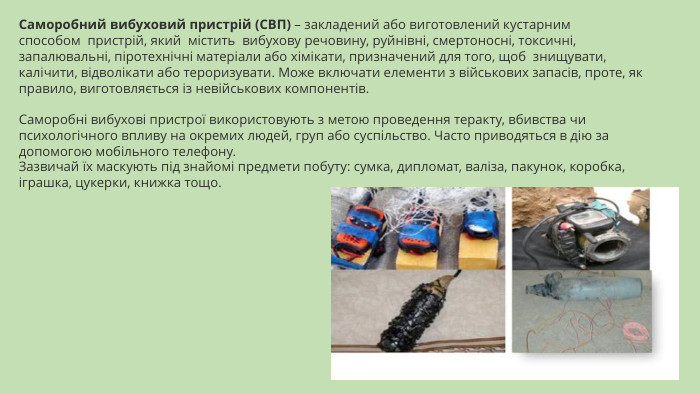 Саморобний вибуховий пристрій (СВП) – закладений або виготовлений кустарним способом  пристрій, який  містить  вибухову речовину, руйнівні, смертоносні, токсичні, запалювальні, піротехнічні матеріали або хімікати, призначений для того, щоб  знищувати, калічити, відволікати або тероризувати. Може включати елементи з військових запасів, проте, як правило, виготовляється із невійськових компонентів. Саморобні вибухові пристрої використовують з метою проведення теракту, вбивства чи психологічного впливу на окремих людей, груп або суспільство. Часто приводяться в дію за допомогою мобільного телефону. Зазвичай їх маскують під знайомі предмети побуту: сумка, дипломат, валіза, пакунок, коробка, іграшка, цукерки, книжка тощо.