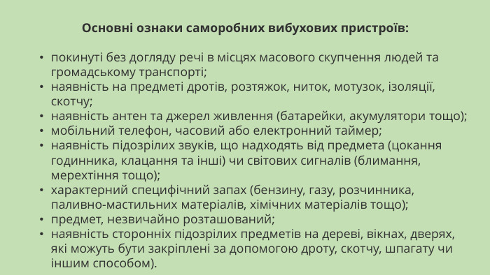 Основні ознаки саморобних вибухових пристроїв:покинуті без догляду речі в місцях масового скупчення людей та громадському транспорті;наявність на предметі дротів, розтяжок, ниток, мотузок, ізоляції, скотчу;наявність антен та джерел живлення (батарейки, акумулятори тощо);мобільний телефон, часовий або електронний таймер;наявність підозрілих звуків, що надходять від предмета (цокання годинника, клацання та інші) чи світових сигналів (блимання, мерехтіння тощо);характерний специфічний запах (бензину, газу, розчинника, паливно-мастильних матеріалів, хімічних матеріалів тощо);предмет, незвичайно розташований;наявність сторонніх підозрілих предметів на дереві, вікнах, дверях, які можуть бути закріплені за допомогою дроту, скотчу, шпагату чи іншим способом).    