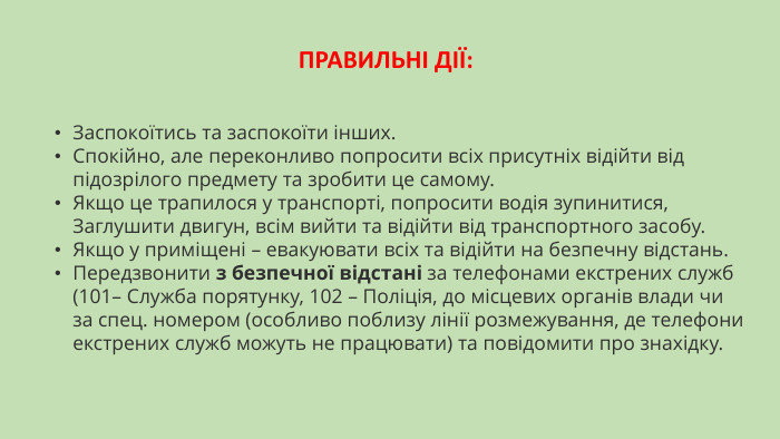 ПРАВИЛЬНІ ДІЇ: Заспокоїтись та заспокоїти інших. Спокійно, але переконливо попросити всіх присутніх відійти від підозрілого предмету та зробити це самому. Якщо це трапилося у транспорті, попросити водія зупинитися, Заглушити двигун, всім вийти та відійти від транспортного засобу. Якщо у приміщені – евакуювати всіх та відійти на безпечну відстань. Передзвонити з безпечної відстані за телефонами екстрених служб (101– Служба порятунку, 102 – Поліція, до місцевих органів влади чи за спец. номером (особливо поблизу лінії розмежування, де телефони екстрених служб можуть не працювати) та повідомити про знахідку.