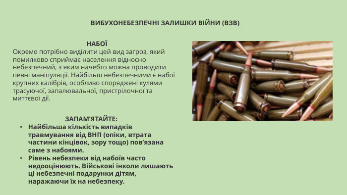 ВИБУХОНЕБЕЗПЕЧНІ ЗАЛИШКИ ВІЙНИ (ВЗВ)НАБОЇОкремо потрібно виділити цей вид загроз, який помилково сприймає населення відносно небезпечний, з яким начебто можна проводити певні маніпуляції. Найбільш небезпечними є набої крупних калібрів, особливо споряджені кулями трасуючої, запалювальної, пристрілочної та миттєвої дії. ЗАПАМ’ЯТАЙТЕ: Найбільша кількість випадків травмування від ВНП (опіки, втрата частини кінцівок, зору тощо) пов’язана саме з набоями. Рівень небезпеки від набоїв часто недооцінюють. Військові інколи лишають ці небезпечні подарунки дітям, наражаючи їх на небезпеку.