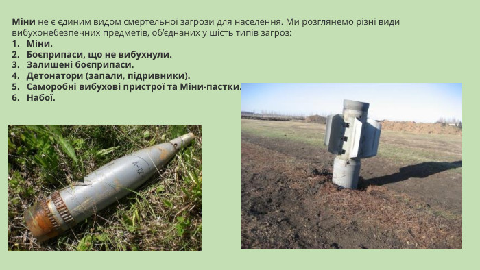 Міни не є єдиним видом смертельної загрози для населення. Ми розглянемо різні види вибухонебезпечних предметів, об’єднаних у шість типів загроз:1.   Міни.2.   Боєприпаси, що не вибухнули.3.   Залишені боєприпаси.4.   Детонатори (запали, підривники).5.   Саморобні вибухові пристрої та Міни-пастки.6.   Набої.