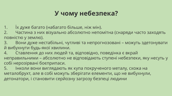 У чому небезпека?1.       Їх дуже багато (набагато більше, ніж мін).2.       Частина з них візуально абсолютно непомітна (снаряди часто заходять повністю у землю).3.       Вони дуже нестабільні, чутливі та непрогнозовані – можуть здетонувати й вибухнути будь-якої хвилини.4.       Ставлення до них людей та, відповідно, поведінка є вкрай неправильними – абсолютно не відповідають ступені небезпеки, яку несуть у собі нерозірвані боєприпаси.5.       Інколи вони виглядають як купа покрученого металу, схожа на металобрухт, але в собі можуть зберігати елементи, що не вибухнули, детонатори, і становити серйозну загрозу безпеці людини