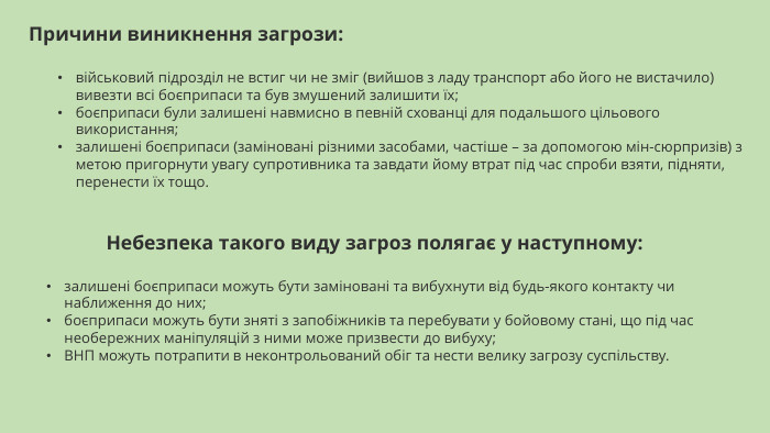 Причини виникнення загрози:військовий підрозділ не встиг чи не зміг (вийшов з ладу транспорт або його не вистачило) вивезти всі боєприпаси та був змушений залишити їх;боєприпаси були залишені навмисно в певній схованці для подальшого цільового використання;​​залишені боєприпаси (заміновані різними засобами, частіше – за допомогою мін-сюрпризів) з метою пригорнути увагу супротивника та завдати йому втрат під час спроби взяти, підняти, перенести їх тощо. Небезпека такого виду загроз полягає у наступному:залишені боєприпаси можуть бути заміновані та вибухнути від будь-якого контакту чи наближення до них;боєприпаси можуть бути зняті з запобіжників та перебувати у бойовому стані, що під час необережних маніпуляцій з ними може призвести до вибуху;ВНП можуть потрапити в неконтрольований обіг та нести велику загрозу суспільству.