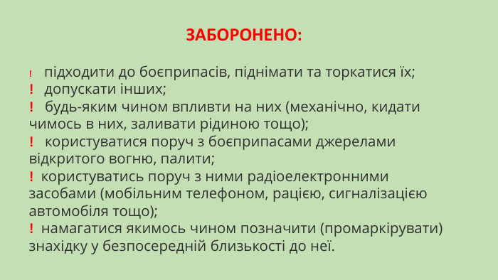 ЗАБОРОНЕНО:!    підходити до боєприпасів, піднімати та торкатися їх;!   допускати інших;!   будь-яким чином впливти на них (механічно, кидати чимось в них, заливати рідиною тощо);!   користуватися поруч з боєприпасами джерелами відкритого вогню, палити;!  користуватись поруч з ними радіоелектронними засобами (мобільним телефоном, рацією, сигналізацією автомобіля тощо);!  намагатися якимось чином позначити (промаркірувати) знахідку у безпосередній близькості до неї.