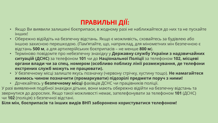 ПРАВИЛЬНІ ДІЇ:​Якщо Ви виявили залишені боєприпаси, в жодному разі не наближайтеся до них та не пускайте інших!Обережно відійдіть на безпечну відстань. Якщо є можливість, сховайтесь за будівлею або іншою захисною перешкодою. (Пам’ятайте, що, наприклад, для мінометних мін безпечною є відстань 500 м, а для артилерійських боєприпасів – не менше 800 м). Терміново повідомте про небезпечну знахідку у Державну службу України з надзвичайних ситуацій (ДСНС) за телефоном 101 чи до Національної Поліції за телефоном 102, місцеві органи влади чи за спец. номером (особливо поблизу лінії розмежування, де телефони екстрених служб можуть не працювати). У безпечному місці залиште якусь позначку (червону стрічку, хустину тощо). Не намагайтеся якимось чином позначити (промаркувати) підозрілі предмети поруч з ними!Дочекайтесь у безпечному місці фахівців ДСНС чи працівників поліції. У разі виявлення подібної знахідки дітьми, вони мають обережно відійти на безпечну відстань та звернутися до дорослих. Якщо такої можливості немає, зателефонувати за телефоном 101 (ДСНС) чи 102 (поліція) з безпечної відстані. Біля мін, боєприпасів та інших видів ВНП заборонено користуватися телефоном!