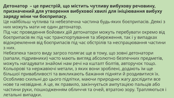 Детонатор  – це пристрій, що містить чутливу вибухову речовину, призначений для утворення вибухової хвилі для ініціювання вибуху заряду міни чи боєприпасу. Це найбільш чутлива та небезпечна частина будь-яких боєприпасів. Деякі з них можуть мати не один детонатор. Під час проведення бойових дій детонатори можуть перебувати окремо від боєприпасів як під час транспортування та збереження, так і у випадках відокремлення від боєприпасів під час обстрілів та неспрацювання частини з них. Небезпека такого виду загроз полягає ще в тому, що зовні детонатори (запали, підривники) часто мають вигляд абсолютно безпечних предметів, можуть нагадувати знайомі нам речі на кшталт болтів, авторучок тощо. Кольорові та нержавіючі метали, з яких вони зроблені, додають їм ще більшої привабливості та викликають бажання підняти й роздивитися їх. Особливо схильні до цього підлітки, маючи природню жагу дослідити все нове та незвідане. А це, як правило, закінчується ампутацією пальців або частини руки, пошкодженням обличчя та очей, втратою зору. Трапляються і летальні випадки.