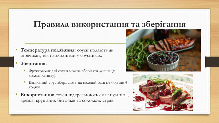 Правила використання та зберігання. Температура подавання: соуси подають як гарячими, так і холодними у соусниках. Зберігання: Фруктово-ягідні соуси можна зберігати довше (у холодильнику). Ванільний соус зберігають на водяній бані не більше 4 годин. Використання: соуси підкреслюють смак пудингів, кремів, круп'яних биточків та солодких страв.