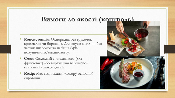 Вимоги до якості (контроль)Консистенція: Однорідна, без грудочок крохмалю чи борошна. Для соусів з ягід — без часток шкірочок та насіння (крім полуничного/малинового). Смак: Солодкий з кислинкою (для фруктових) або виражений вершково-ванільний/шоколадний. Колір: Має відповідати кольору основної сировини.