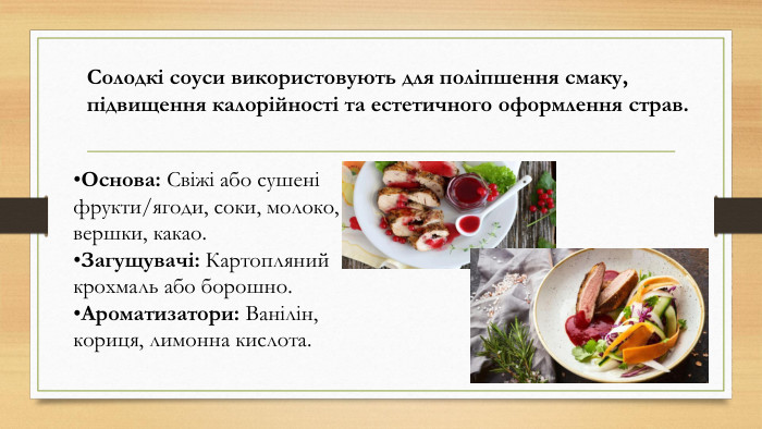 Солодкі соуси використовують для поліпшення смаку, підвищення калорійності та естетичного оформлення страв. Основа: Свіжі або сушені фрукти/ягоди, соки, молоко, вершки, какао. Загущувачі: Картопляний крохмаль або борошно. Ароматизатори: Ванілін, кориця, лимонна кислота.