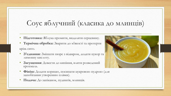 Соус яблучний (класика до млинців)Підготовка: Яблука промити, видалити серцевину. Термічна обробка: Зварити до м'якості та протерти крізь сито. З'єднання: Змішати пюре з відваром, додати цукор та лимонну кислоту. Загущення: Довести до кипіння, влити розведений крохмаль. Фініш: Додати корицю, посипати цукровою пудрою (для запобігання утворенню плівки). Подача: До запіканок, пудингів, млинців.