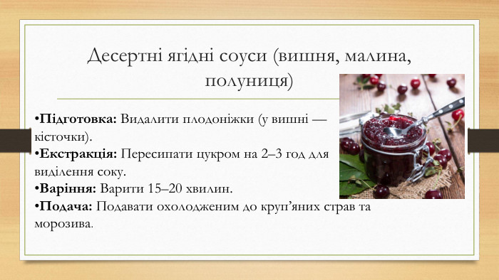 Десертні ягідні соуси (вишня, малина, полуниця)Підготовка: Видалити плодоніжки (у вишні — кісточки). Екстракція: Пересипати цукром на 2–3 год для виділення соку. Варіння: Варити 15–20 хвилин. Подача: Подавати охолодженим до круп’яних страв та морозива.