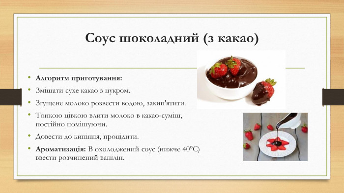 Соус шоколадний (з какао)Алгоритм приготування: Змішати сухе какао з цукром. Згущене молоко розвести водою, закип'ятити. Тонкою цівкою влити молоко в какао-суміш, постійно помішуючи. Довести до кипіння, процідити. Ароматизація: В охолоджений соус (нижче 40°C) ввести розчинений ванілін.