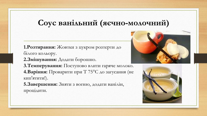 Соус ванільний (яєчно-молочний)Розтирання: Жовтки з цукром розтерти до білого кольору. Змішування: Додати борошно. Темперування: Поступово влити гаряче молоко. Варіння: Проварити при Т 75°C до загусання (не кип'ятити!). Завершення: Зняти з вогню, додати ванілін, процідити.
