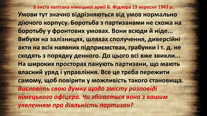 З листа капітана німецької армії В. Фідлера 19 вересня 1943 р. Умови тут значно відрізняються від умов нормально діючого корпусу. Боротьба з партизанами не схожа на боротьбу у фронтових умовах. Вони всюди й ніде... Вибухи на залізницях, шляхах сполучення, диверсійні акти на всіх наявних підприємствах, грабунки і т. д. не сходять з порядку денного. До цього всі вже звикли... На широких просторах панують партизани, що мають власний уряд і управління. Все це треба пережити самому, щоб повірити у можливість такого становища. Висловіть свою думку щодо змісту розповіді німецького офіцера. Чи збігається вона з вашим уявленням про діяльність партизан?