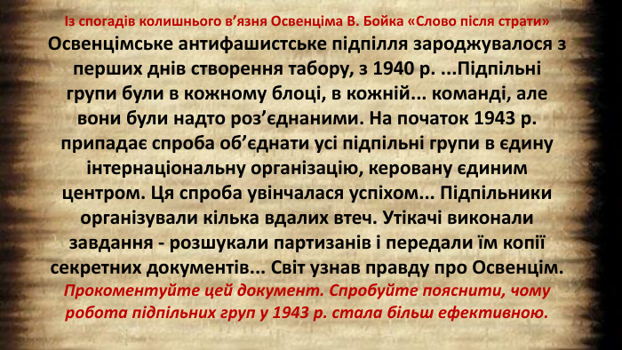 Із спогадів колишнього в’язня Освенціма В. Бойка «Слово після страти»Освенцімське антифашистське підпілля зароджувалося з перших днів створення табору, з 1940 р. ... Підпільні групи були в кожному блоці, в кожній... команді, але вони були надто роз’єднаними. На початок 1943 р. припадає спроба об’єднати усі підпільні групи в єдину інтернаціональну організацію, керовану єдиним центром. Ця спроба увінчалася успіхом... Підпільники організували кілька вдалих втеч. Утікачі виконали завдання - розшукали партизанів і передали їм копії секретних документів... Світ узнав правду про Освенцім. Прокоментуйте цей документ. Спробуйте пояснити, чому робота підпільних груп у 1943 р. стала більш ефективною.