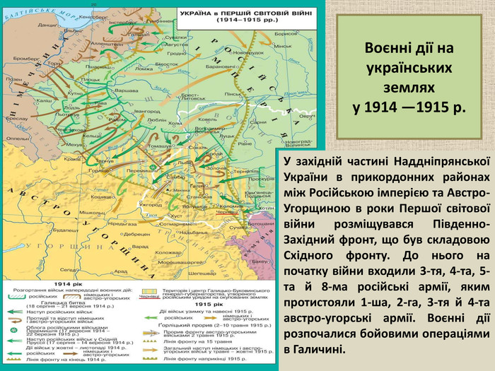 У західній частині Наддніпрянської України в прикордонних районах між Російською імперією та Австро-Угорщиною в роки Першої світової війни розміщувався Південно-Західний фронт, що був складовою Східного фронту. До нього на початку війни входили 3-тя, 4-та, 5-та й 8-ма російські армії, яким протистояли 1-ша, 2-га, 3-тя й 4-та австро-угорські армії. Воєнні дії розпочалися бойовими операціями в Галичині.  Воєнні дії на українських землях  у 1914 —1915 р. 