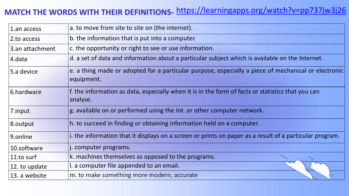 MATCH THE WORDS WITH THEIR DEFINITIONS- 1.an accessa. to move from site to site on (the internet).2.to accessb. the information that is put into a computer.3.an attachmentc. the opportunity or right to see or use information.4.datad. a set of data and information about a particular subject which is available on the Internet.5.a devicee. a thing made or adopted for a particular purpose, especially a piece of mechanical or electronic equipment.6.hardwaref. the information as data, especially when it is in the form of facts or statistics that you can analyse.7.inputg. available on or performed using the Int. or other computer network.8.outputh. to succeed in finding or obtaining information held on a computer.9.onlinei. the information that it displays on a screen or prints on paper as a result of a particular program.10.softwarej. computer programs.11.to surfk. machines themselves as opposed to the programs.12. to update l. a computer file appended to an email.13. a websitem. to make something more modern, accuratehttps://learningapps.org/watch?v=pp737jw3j26