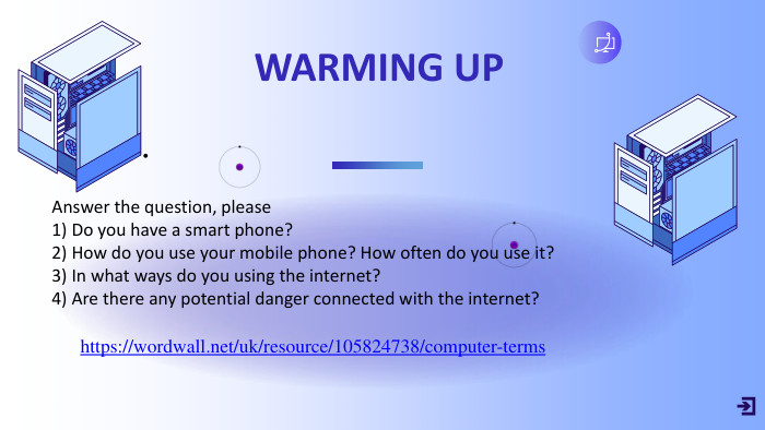 Answer the question, please1) Do you have a smart phone?2) How do you use your mobile phone? How often do you use it?3) In what ways do you using the internet?4) Are there any potential danger connected with the internet?https://wordwall.net/uk/resource/105824738/computer-terms. WARMING UP•