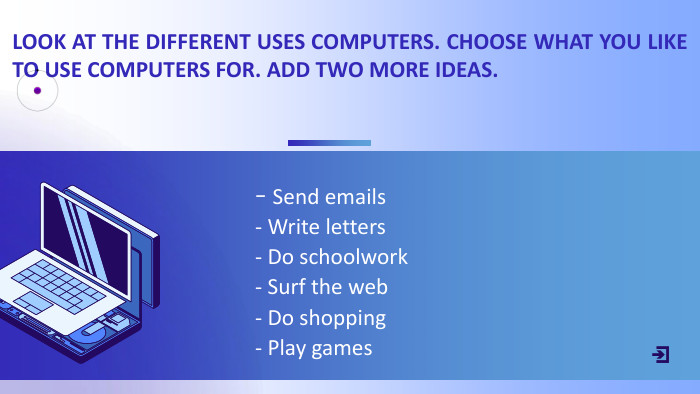 - Send emails- Write letters- Do schoolwork- Surf the web- Do shopping- Play games. LOOK AT THE DIFFERENT USES COMPUTERS. CHOOSE WHAT YOU LIKE TO USE COMPUTERS FOR. ADD TWO MORE IDEAS.