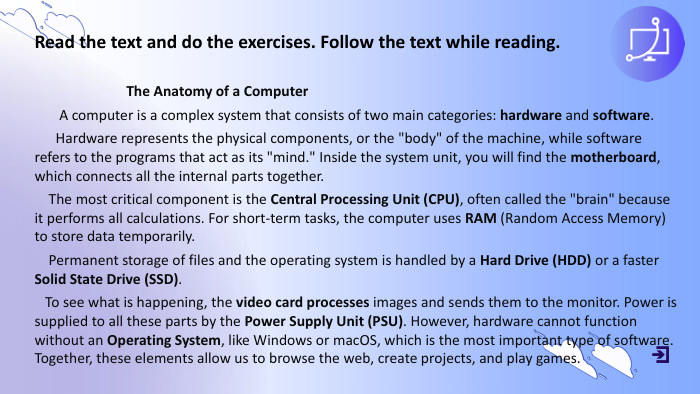 Read the text and do the exercises. Follow the text while reading. The Anatomy of a Computer A computer is a complex system that consists of two main categories: hardware and software. Hardware represents the physical components, or the 