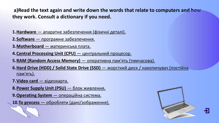  a)Read the text again and write down the words that relate to computers and how they work. Consult a dictionary if you need. Hardware — апаратне забезпечення (фізичні деталі). Software — програмне забезпечення. Motherboard — материнська плата. Central Processing Unit (CPU) — центральний процесор. RAM (Random Access Memory) — оперативна пам'ять (тимчасова). Hard Drive (HDD) / Solid State Drive (SSD) — жорсткий диск / накопичувач (постійна пам'ять). Video card — відеокарта. Power Supply Unit (PSU) — блок живлення. Operating System — операційна система. To process — обробляти (дані/зображення).