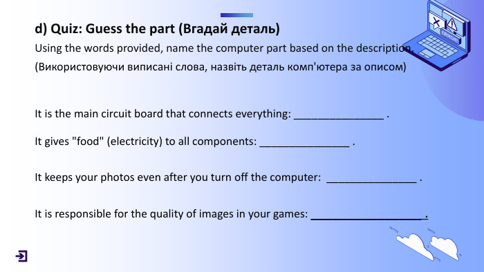 d) Quiz: Guess the part (Вгадай деталь)Using the words provided, name the computer part based on the description.(Використовуючи виписані слова, назвіть деталь комп'ютера за описом) It is the main circuit board that connects everything: _______________ . It gives 