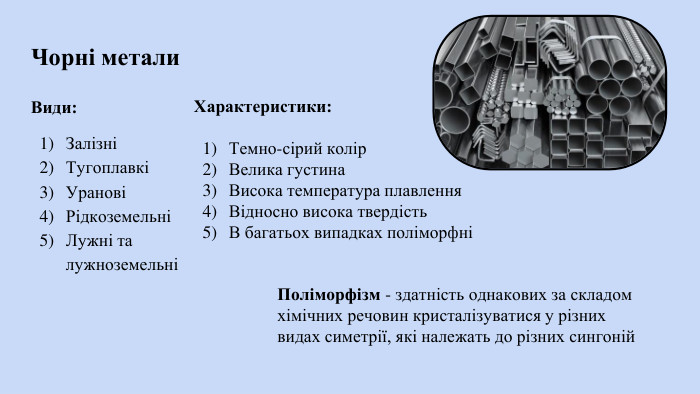 Чорні метали. Види: ЗалізніТугоплавкіУрановіРідкоземельніЛужні та лужноземельніХарактеристики: Темно-сірий колір. Велика густина. Висока температура плавлення. Відносно висока твердість. В багатьох випадках поліморфніПоліморфізм - здатність однакових за складом хімічних речовин кристалізуватися у різних видах симетрії, які належать до різних сингоній