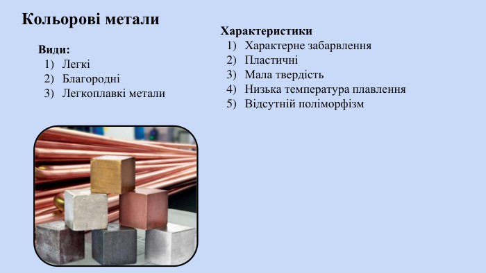Кольорові метали Характеристики. Характерне забарвлення. ПластичніМала твердість. Низька температура плавлення. Відсутній поліморфізм. Види: ЛегкіБлагородніЛегкоплавкі метали