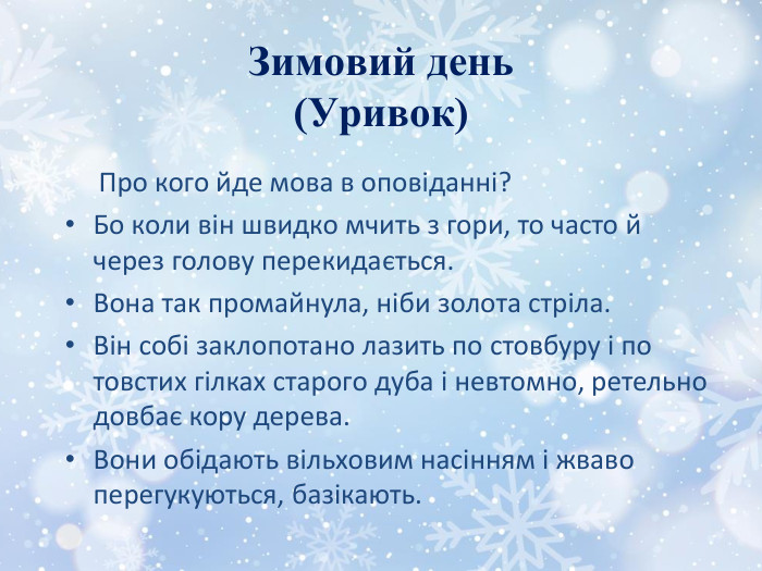 Зимовий день(Уривок) Про кого йде мова в оповіданні?Бо коли він швидко мчить з гори, то часто й через голову перекидається. Вона так промайнула, ніби золота стріла. Він собі заклопотано лазить по стовбуру і по товстих гілках старого дуба і невтомно, ретельно довбає кору дерева. Вони обідають вільховим насінням і жваво перегукуються, базікають.
