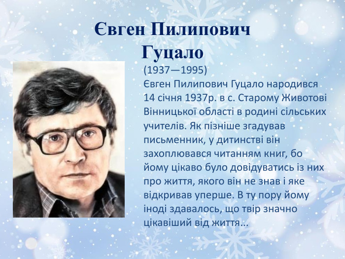 Євген Пилипович Гуцало(1937—1995)Євген Пилипович Гуцало народився 14 січня 1937р. в с. Старому Животові Вінницької області в родині сільських учителів. Як пізніше згадував письменник, у дитинстві він захоплювався читанням книг, бо йому цікаво було довідуватись із них про життя, якого він не знав і яке відкривав уперше. В ту пору йому іноді здавалось, що твір значно цікавіший від життя...
