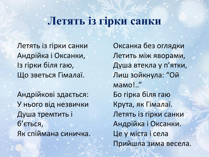 Летять із гірки санки. Летять із гірки санки. Андрійка і Оксанки,Із гірки біля гаю,Що зветься Гімалаї. Андрійкові здається: У нього від незвички. Душа тремтить і б’ється,Як спіймана синичка. Оксанка без оглядки. Летить між яворами,Душа втекла у п’ятки,Лиш зойкнула: “Ой мамо!..”Бо гірка біля гаю. Крута, як Гімалаї. Летять із гірки санки. Андрійка і Оксанки. Це у міста і села. Прийшла зима весела.