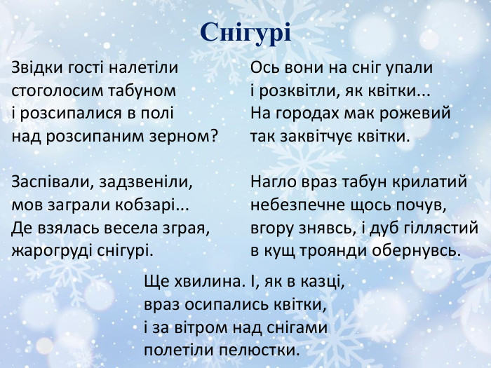 СнігуріЗвідки гості налетілистоголосим табуномі розсипалися в полінад розсипаним зерном?Заспівали, задзвеніли,мов заграли кобзарі... Де взялась весела зграя,жарогруді снігурі. Ось вони на сніг упалиі розквітли, як квітки... На городах мак рожевийтак заквітчує квітки. Нагло враз табун крилатийнебезпечне щось почув,вгору знявсь, і дуб гіллястийв кущ троянди обернувсь. Ще хвилина. І, як в казці,враз осипались квітки,і за вітром над снігамиполетіли пелюстки.