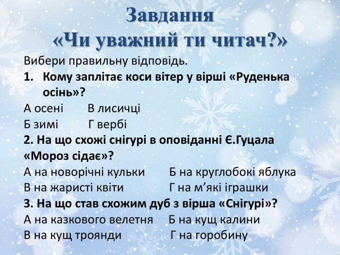 Завдання «Чи уважний ти читач?»Вибери правильну відповідь. Кому заплітає коси вітер у вірші «Руденька осінь»?А осені В лисичціБ зимі Г вербі2. На що схожі снігурі в оповіданні Є. Гуцала «Мороз сідає»?А на новорічні кульки Б на круглобокі яблука. В на жаристі квіти Г на м’які іграшки3. На що став схожим дуб з вірша «Снігурі»?А на казкового велетня Б на кущ калини. В на кущ троянди Г на горобину