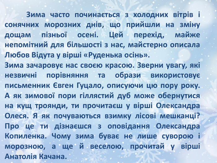 	Зима часто починається з холодних вітрів і сонячних морозних днів, що прийшли на зміну дощам пізньої осені. Цей перехід, майже непомітний для більшості з нас, майстерно описала Любов Відута у вірші «Руденька осінь». Зима зачаровує нас своєю красою. Зверни увагу, які незвичні порівняння та образи використовує письменник Євген Гуцало, описуючи цю пору року. А як зимової пори гіллястий дуб може обернутися на кущ троянди, ти прочитаєш у вірші Олександра Олеся. Я як почуваються взимку лісові мешканці? Про це ти дізнаєшся з оповідання Олександра Копиленка. Чому зима буває не лише суворою і морозною, а ще й веселою, прочитай у вірші Анатолія Качана.