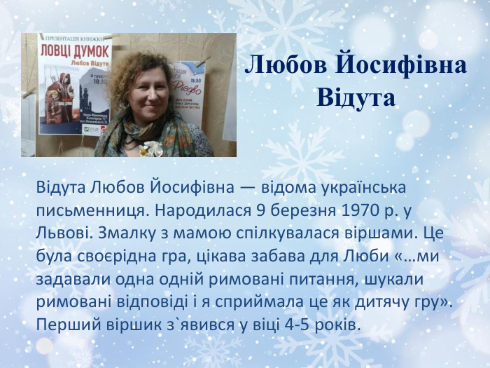 Любов Йосифівна. Відута. Відута Любов Йосифівна — відома українська письменниця. Народилася 9 березня 1970 р. у Львові. Змалку з мамою спілкувалася віршами. Це була своєрідна гра, цікава забава для Люби «…ми задавали одна одній римовані питання, шукали римовані відповіді і я сприймала це як дитячу гру». Перший віршик з`явився у віці 4-5 років. 
