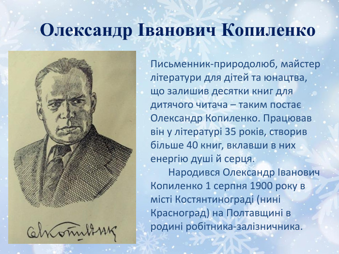 Олександр Іванович Копиленко. Письменник-природолюб, майстер літератури для дітей та юнацтва, що залишив десятки книг для дитячого читача – таким постає Олександр Копиленко. Працював він у літературі 35 років, створив більше 40 книг, вклавши в них енергію душі й серця.       Народився Олександр Іванович Копиленко 1 серпня 1900 року в місті Костянтинограді (нині Красноград) на Полтавщині в родині робітника-залізничника.