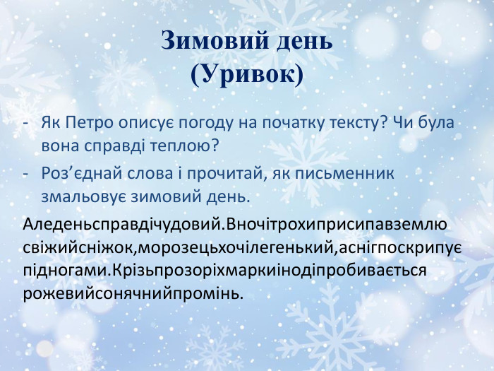 Зимовий день(Уривок)Як Петро описує погоду на початку тексту? Чи була вона справді теплою?Роз’єднай слова і прочитай, як письменник змальовує зимовий день. Аледеньсправдічудовий. Вночітрохиприсипавземлю свіжийсніжок,морозецьхочілегенький,аснігпоскрипує підногами. Крізьпрозоріхмаркиінодіпробивається рожевийсонячнийпромінь.