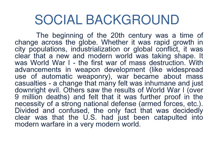 SOCIAL BACKGROUND	The beginning of the 20th century was a time of change across the globe. Whether it was rapid growth in city populations, industrialization or global conflict, it was clear that a new and modern world was taking shape. It was World War I - the first war of mass destruction. With advancements in weapon development (like widespread use of automatic weaponry), war became about mass casualties - a change that many felt was inhumane and just downright evil. Others saw the results of World War I (over 9 million deaths) and felt that it was further proof in the necessity of a strong national defense (armed forces, etc.). Divided and confused, the only fact that was decidedly clear was that the U. S. had just been catapulted into modern warfare in a very modern world. 