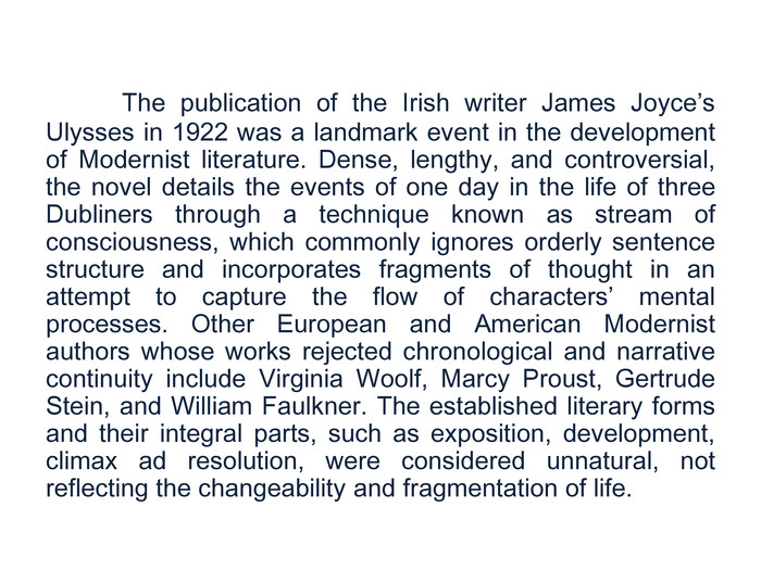 	The publication of the Irish writer James Joyce’s Ulysses in 1922 was a landmark event in the development of Modernist literature. Dense, lengthy, and controversial, the novel details the events of one day in the life of three Dubliners through a technique known as stream of consciousness, which commonly ignores orderly sentence structure and incorporates fragments of thought in an attempt to capture the flow of characters’ mental processes. Other European and American Modernist authors whose works rejected chronological and narrative continuity include Virginia Woolf, Marcy Proust, Gertrude Stein, and William Faulkner. The established literary forms and their integral parts, such as exposition, development, climax ad resolution, were considered unnatural, not reflecting the changeability and fragmentation of life.