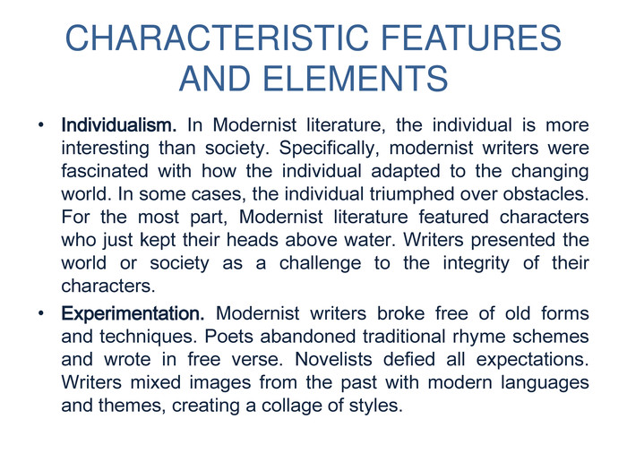 CHARACTERISTIC FEATURES AND ELEMENTSIndividualism. In Modernist literature, the individual is more interesting than society. Specifically, modernist writers were fascinated with how the individual adapted to the changing world. In some cases, the individual triumphed over obstacles. For the most part, Modernist literature featured characters who just kept their heads above water. Writers presented the world or society as a challenge to the integrity of their characters. Experimentation. Modernist writers broke free of old forms and techniques. Poets abandoned traditional rhyme schemes and wrote in free verse. Novelists defied all expectations. Writers mixed images from the past with modern languages and themes, creating a collage of styles. 