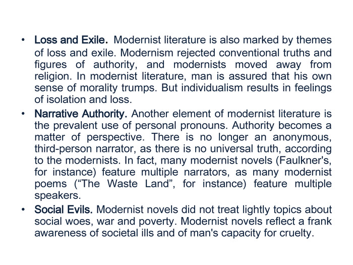 Loss and Exile. Modernist literature is also marked by themes of loss and exile. Modernism rejected conventional truths and figures of authority, and modernists moved away from religion. In modernist literature, man is assured that his own sense of morality trumps. But individualism results in feelings of isolation and loss. Narrative Authority. Another element of modernist literature is the prevalent use of personal pronouns. Authority becomes a matter of perspective. There is no longer an anonymous, third-person narrator, as there is no universal truth, according to the modernists. In fact, many modernist novels (Faulkner's, for instance) feature multiple narrators, as many modernist poems (“The Waste Land”, for instance) feature multiple speakers. Social Evils. Modernist novels did not treat lightly topics about social woes, war and poverty. Modernist novels reflect a frank awareness of societal ills and of man's capacity for cruelty. 