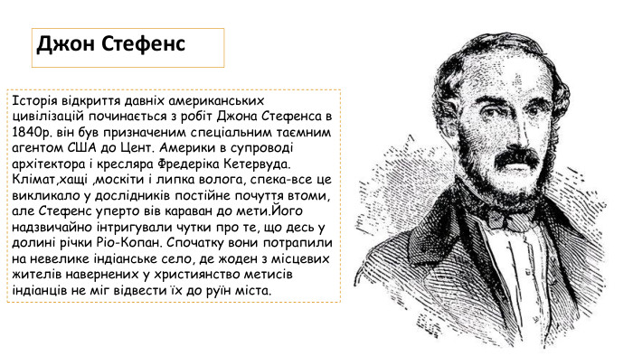 Джон СтефенсІсторія відкриття давніх американських цивілізацій починається з робіт Джона Стефенса в 1840р. він був призначеним спеціальним таємним агентом США до Цент. Америки в супроводі архітектора і кресляра Фредеріка Кетервуда. Клімат,хащі ,москіти і липка волога, спека-все це викликало у дослідників постійне почуття втоми, але Стефенс уперто вів караван до мети. Його надзвичайно інтригували чутки про те, що десь у долині річки Ріо-Копан. Спочатку вони потрапили на невелике індіанське село, де жоден з місцевих жителів навернених у християнство метисів індіанців не міг відвести їх до руїн міста.