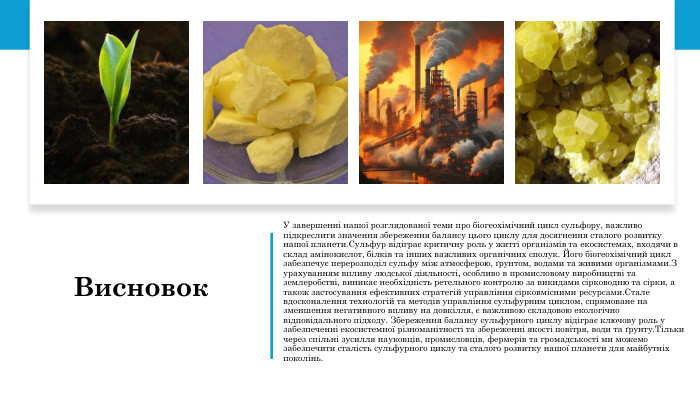 Висновок. У завершенні нашої розглядованої теми про біогеохімічний цикл сульфору, важливо підкреслити значення збереження балансу цього циклу для досягнення сталого розвитку нашої планети. Сульфур відіграє критичну роль у житті організмів та екосистемах, входячи в склад амінокислот, білків та інших важливих органічних сполук. Його біогеохімічний цикл забезпечує перерозподіл сульфу між атмосферою, ґрунтом, водами та живими організмами. З урахуванням впливу людської діяльності, особливо в промисловому виробництві та землеробстві, виникає необхідність ретельного контролю за викидами сірководню та сірки, а також застосування ефективних стратегій управління сірковмісними ресурсами. Стале вдосконалення технологій та методів управління сульфурним циклом, спрямоване на зменшення негативного впливу на довкілля, є важливою складовою екологічно відповідального підходу. Збереження балансу сульфурного циклу відіграє ключову роль у забезпеченні екосистемної різноманітності та збереженні якості повітря, води та ґрунту. Тільки через спільні зусилля науковців, промисловців, фермерів та громадськості ми можемо забезпечити сталість сульфурного циклу та сталого розвитку нашої планети для майбутніх поколінь.